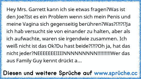 Hey Mrs. Garrett kann ich sie etwas fragen?
Was ist den Joe?
Ist es ein Problem wenn sich mein Penis und meine Vagina sich gegenseitig berühren?
Was?!?!?!?
Ja ich hab versucht sie von einander zu halten, aber als ich aufwachte, waren sie irgendwie zusammen. Ich weiß nicht ist das Ok?
Du hast beide?!?!?
Oh ja, hat das nicht jeder?
NEEEEEEEIIIINNNNNNNNN!!!!!!!!!
Wer das aus Family Guy kennt drück...