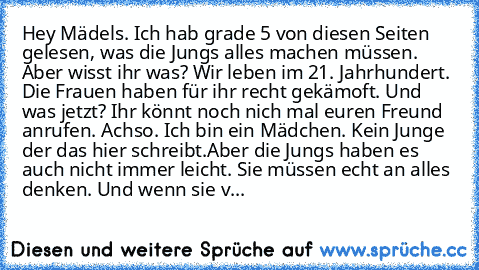 Hey Mädels. Ich hab grade 5 von diesen Seiten gelesen, was die Jungs alles machen müssen. Aber wisst ihr was? Wir leben im 21. Jahrhundert. Die Frauen haben für ihr recht gekämoft. Und was jetzt? Ihr könnt noch nich mal euren Freund anrufen. Achso. Ich bin ein Mädchen. Kein Junge der das hier schreibt.
Aber die Jungs haben es auch nicht immer leicht. Sie müssen echt an alles denken. Und wenn si...