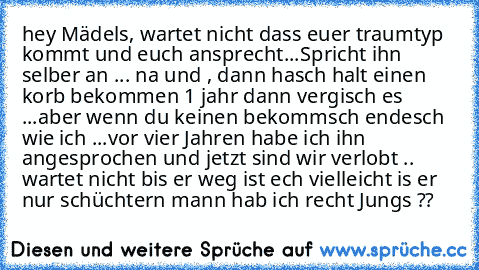 hey Mädels, wartet nicht dass euer traumtyp kommt und euch ansprecht...
Spricht ihn selber an ... na und , dann hasch halt einen korb bekommen 1 jahr dann vergisch es ...
aber wenn du keinen bekommsch endesch wie ich ...
vor vier Jahren habe ich ihn angesprochen und jetzt sind wir verlobt .. wartet nicht bis er weg ist ech vielleicht is er nur schüchtern mann hab ich recht Jungs ??