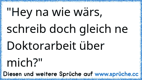 "Hey na wie wärs, schreib doch gleich ne Doktorarbeit über mich?"