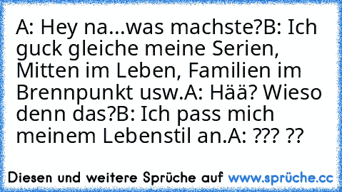 A: Hey na...was machste?
B: Ich guck gleiche meine Serien, Mitten im Leben, Familien im Brennpunkt usw.
A: Hää? Wieso denn das?
B: Ich pass mich meinem Lebenstil an.
A: ??? ??