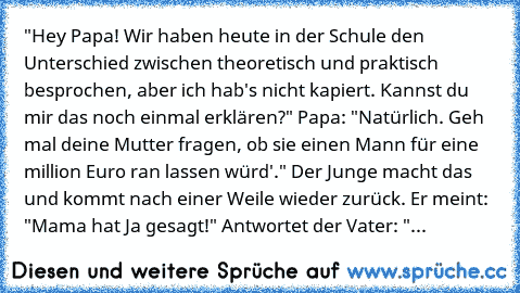 "Hey Papa! Wir haben heute in der Schule den Unterschied zwischen theoretisch und praktisch besprochen, aber ich hab's nicht kapiert. Kannst du mir das noch einmal erklären?" Papa: "Natürlich. Geh mal deine Mutter fragen, ob sie einen Mann für eine million Euro ran lassen würd'." Der Junge macht das und kommt nach einer Weile wieder zurück. Er meint: "Mama hat Ja gesagt!" Antwortet der Vater: "...