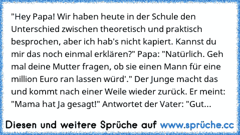 "Hey Papa! Wir haben heute in der Schule den Unterschied zwischen theoretisch und praktisch besprochen, aber ich hab's nicht kapiert. Kannst du mir das noch einmal erklären?" Papa: "Natürlich. Geh mal deine Mutter fragen, ob sie einen Mann für eine million Euro ran lassen würd'." Der Junge macht das und kommt nach einer Weile wieder zurück. Er meint: "Mama hat Ja gesagt!" Antwortet der Vater: "...