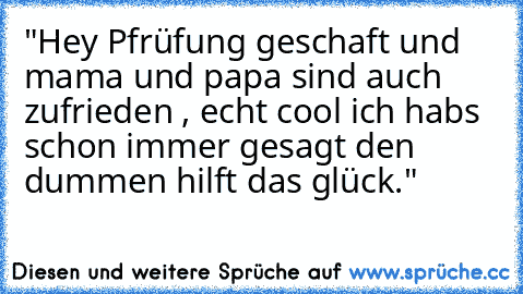 "Hey Pfrüfung geschaft und mama und papa sind auch zufrieden , echt cool ich habs schon immer gesagt den dummen hilft das glück."