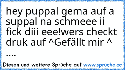 hey puppal gema auf a suppal na schmeee ii fick diii eee!
wers checkt druk auf ^Gefällt mir ^ ....