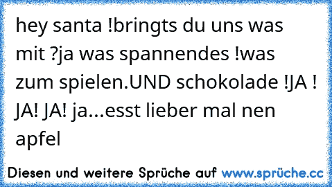 hey santa !
bringts du uns was mit ?
ja was spannendes !
was zum spielen.
UND schokolade !
JA ! JA! JA! ja...
esst lieber mal nen apfel