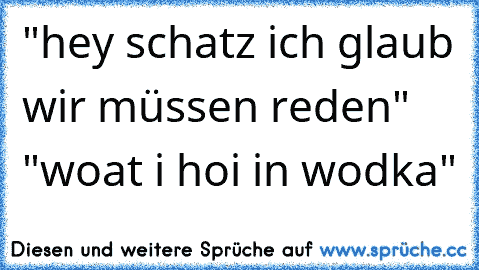 "hey schatz ich glaub wir müssen reden" "woat i hoi in wodka"