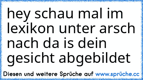 hey schau mal im lexikon unter arsch nach da is dein gesicht abgebildet