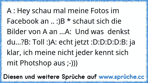 A : Hey schau mal meine Fotos im Facebook an .. :)
B * schaut sich die Bilder von A an ...
A:  Und was  denkst du...?
B: Toll :)
A: echt jetzt :D:D:D:D:
B: ja klar, ich meine nicht jeder kennt sich mit Photshop aus ;-)))