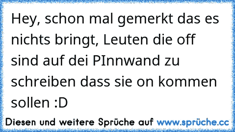 Hey, schon mal gemerkt das es nichts bringt, Leuten die off sind auf dei PInnwand zu schreiben dass sie on kommen sollen :D