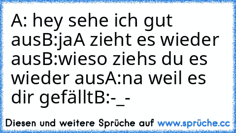 A: hey sehe ich gut aus
B:ja
A zieht es wieder aus
B:wieso ziehs du es wieder aus
A:na weil es dir gefällt
B:-_-