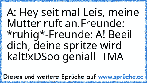 A: Hey seit mal Leis, meine Mutter ruft an.
Freunde: *ruhig*
-
Freunde: A! Beeil dich, deine spritze wird kalt!
xD
Soo geniall 
© TMA