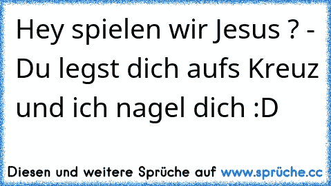 Hey spielen wir Jesus ? - Du legst dich aufs Kreuz und ich nagel dich :D