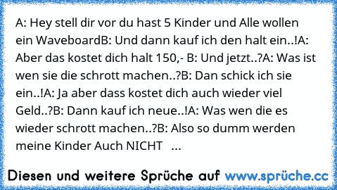 A: Hey stell dir vor du hast 5 Kinder und Alle wollen   ein Waveboard
B: Und dann kauf ich den halt ein..!
A: Aber das kostet dich halt 150,- €
B: Und jetzt..?
A: Was ist wen sie die schrott machen..?
B: Dan schick ich sie ein..!
A: Ja aber dass kostet dich auch wieder viel Geld..?
B: Dann kauf ich neue..!
A: Was wen die es wieder schrott machen..?
B: Also so dumm werden meine Kinder Auch NICHT...