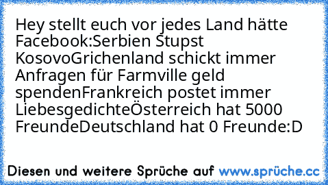 Hey stellt euch vor jedes Land hätte Facebook:
Serbien Stupst Kosovo
Grichenland schickt immer Anfragen für Farmville geld spenden
Frankreich postet immer Liebesgedichte
Österreich hat 5000 Freunde
Deutschland hat 0 Freunde
:D