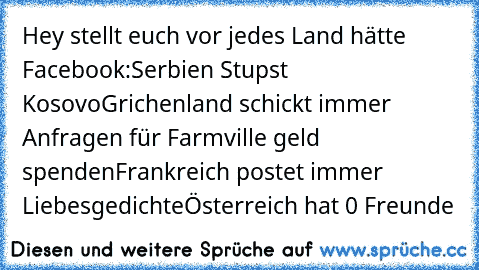 Hey stellt euch vor jedes Land hätte Facebook:
Serbien Stupst Kosovo
Grichenland schickt immer Anfragen für Farmville geld spenden
Frankreich postet immer Liebesgedichte
Österreich hat 0 Freunde