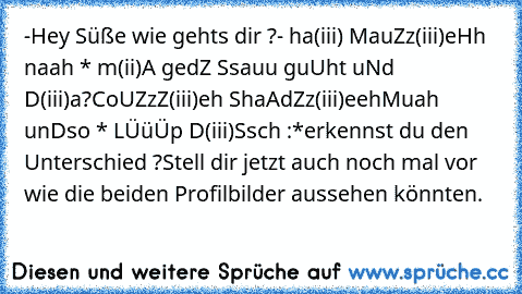 -Hey Süße wie gehts dir ?
- ha(iii) MauZz(iii)eHh naah * m(ii)A gedZ Ssauu guUht uNd D(iii)a?
CoUZzZ(iii)eh ShaAd´Zz(iii)eeh
Muah unDso * LÜüÜp D(iii)Ssch :*
erkennst du den Unterschied ?
Stell dir jetzt auch noch mal vor wie die beiden Profilbilder aussehen könnten.