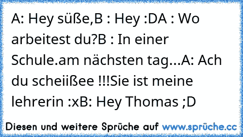 A: Hey süße,
B : Hey :D
A : Wo arbeitest du?
B : In einer Schule.
am nächsten tag...
A: Ach du scheiißee !!!
Sie ist meine lehrerin :x
B: Hey Thomas ;D