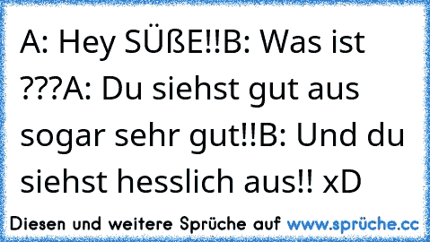 A: Hey SÜßE!!
B: Was ist ???
A: Du siehst gut aus sogar sehr gut!!
B: Und du siehst hesslich aus!! xD