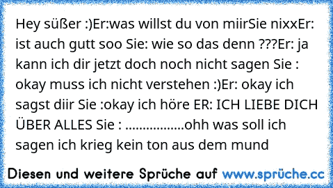 Hey süßer :)
Er:was willst du von miir
Sie nixx
Er: ist auch gutt soo 
Sie: wie so das denn ???
Er: ja kann ich dir jetzt doch noch nicht sagen 
Sie : okay muss ich nicht verstehen :)
Er: okay ich sagst diir 
Sie :okay ich höre 
ER: ICH LIEBE DICH ÜBER ALLES ♥
Sie : .................ohh was soll ich sagen ich krieg kein ton aus dem mund ♥