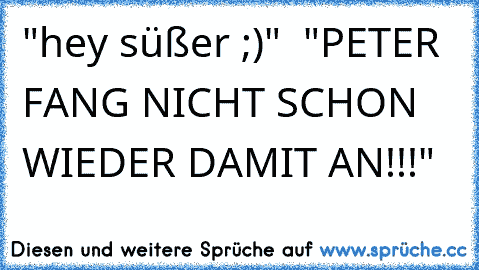 "hey süßer ;)"  
"PETER FANG NICHT SCHON WIEDER DAMIT AN!!!"