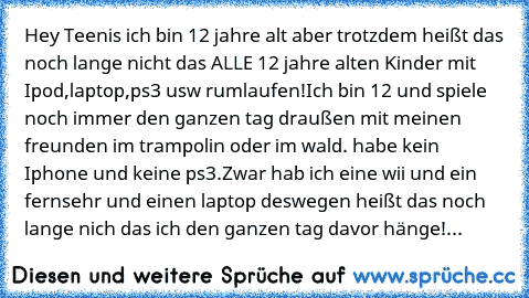 Hey Teenis ich bin 12 jahre alt aber trotzdem heißt das noch lange nicht das ALLE 12 jahre alten Kinder mit Ipod,laptop,ps3 usw rumlaufen!
Ich bin 12 und spiele noch immer den ganzen tag draußen mit meinen freunden im trampolin oder im wald. habe kein Iphone und keine ps3.
Zwar hab ich eine wii und ein fernsehr und einen laptop deswegen heißt das noch lange nich das ich den ganzen tag davor hän...