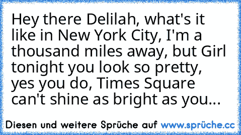 Hey there Delilah, what's it like in New York City, I'm a thousand miles away, but Girl tonight you look so pretty, yes you do, Times Square can't shine as bright as you...