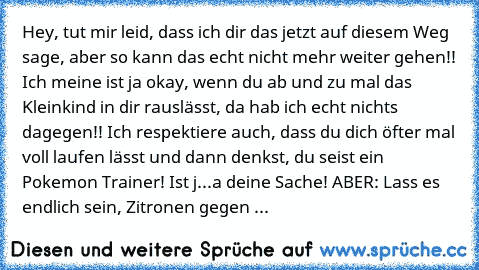 Hey, tut mir leid, dass ich dir das jetzt auf diesem Weg sage, aber so kann das echt nicht mehr weiter gehen!! Ich meine ist ja okay, wenn du ab und zu mal das Kleinkind in dir rauslässt, da hab ich echt nichts dagegen!! Ich respektiere auch, dass du dich öfter mal voll laufen lässt und dann denkst, du seist ein Pokemon Trainer! Ist j...a deine Sache! ABER: Lass es endlich sein, Zitronen gegen mei...