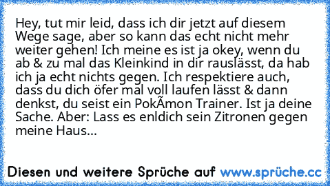 Hey, tut mir leid, dass ich dir jetzt auf diesem Wege sage, aber so kann das echt nicht mehr weiter gehen! Ich meine es ist ja okey, wenn du ab & zu mal das Kleinkind in dir rauslässt, da hab ich ja echt nichts gegen. Ich respektiere auch, dass du dich öfer mal voll laufen lässt & dann denkst, du seist ein Pokémon Trainer. Ist ja deine Sache. Aber: Lass es enldich sein Zitronen gegen meine Haustür...