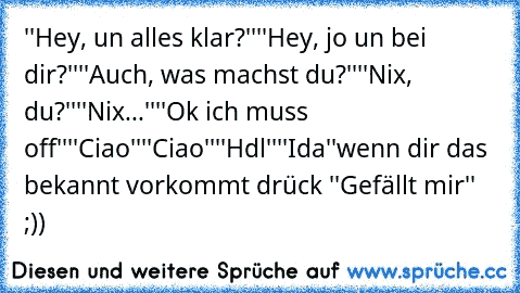 ''Hey, un alles klar?''
''Hey, jo un bei dir?''
''Auch, was machst du?''
''Nix, du?''
''Nix...''
''Ok ich muss off''
''Ciao''
''Ciao''
''Hdl''
''Ida''
wenn dir das bekannt vorkommt drück ''Gefällt mir'' ;))