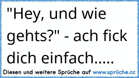 "Hey, und wie gehts?" - ach fick dich einfach.....