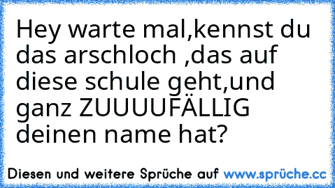 Hey warte mal,kennst du das arschloch ,das auf diese schule geht,und ganz ZUUUUFÄLLIG deinen name hat?