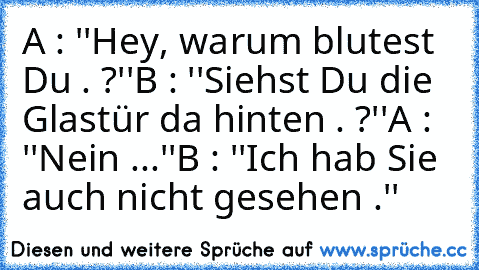 A : ''Hey, warum blutest Du . ?''
B : ''Siehst Du die Glastür da hinten . ?''
A : ''Nein ...''
B : ''Ich hab Sie auch nicht gesehen .''