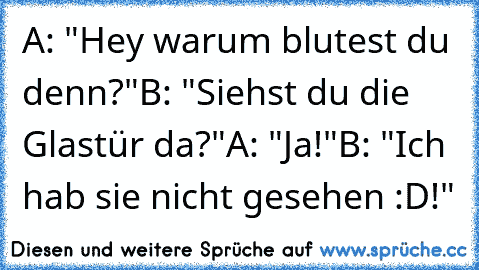 A: "Hey warum blutest du denn?"
B: "Siehst du die Glastür da?"
A: "Ja!"
B: "Ich hab sie nicht gesehen :D!"