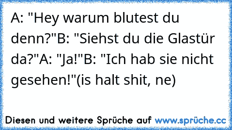 A: "Hey warum blutest du denn?"
B: "Siehst du die Glastür da?"
A: "Ja!"
B: "Ich hab sie nicht gesehen!"
(is halt shit, ne)