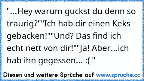 "...Hey warum guckst du denn so traurig?"
"Ich hab dir einen Keks gebacken!"
"Und? Das find ich echt nett von dir!"
"Ja! Aber...ich hab ihn gegessen... :( "