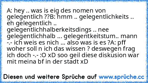 A: hey .. was is eig des nomen von gelegentlich ??
B: hmm .. gelegentlichkeits .. eh gelegentlich .. gelegentlichhalberkeitsdings .. nee gelegentlichhalb ... gelegentkeitstum.. mann -.- ich weis es nich ... also was is es ?
A: pff woher soll n ich das wissen ? deswegen frag ich doch -.- :O 
xD soo geil diese diskusion war mit meina bf in der stadt xD