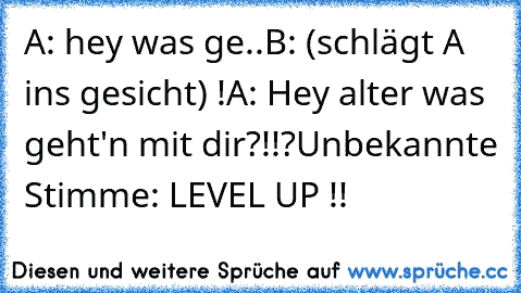 A: hey was ge..
B: (schlägt A ins gesicht) !
A: Hey alter was geht'n mit dir?!!?
Unbekannte Stimme: LEVEL UP !!