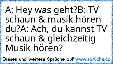 A: Hey was geht?
B: TV schaun & musik hören du?
A: Ach, du kannst TV schaun & gleichzeitig Musik hören?