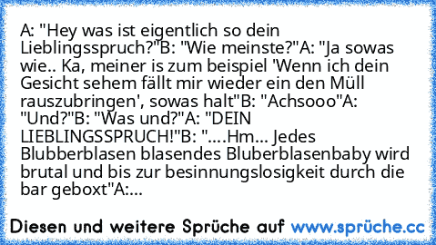 A: "Hey was ist eigentlich so dein Lieblingsspruch?"
B: "Wie meinste?"
A: "Ja sowas wie.. Ka, meiner is zum beispiel 'Wenn ich dein Gesicht sehem fällt mir wieder ein den Müll rauszubringen', sowas halt"
B: "Achsooo"
A: "Und?"
B: "Was und?"
A: "DEIN LIEBLINGSSPRUCH!"
B: "....Hm... Jedes Blubberblasen blasendes Bluberblasenbaby wird brutal und bis zur besinnungslosigkeit durch die bar geboxt"
A:...