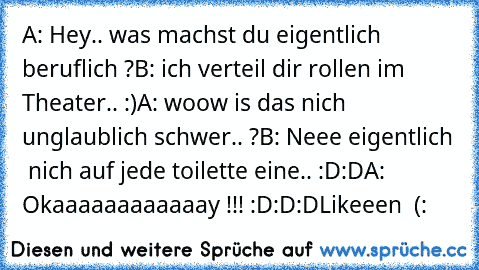 A: Hey.. was machst du eigentlich beruflich ?
B: ich verteil dir rollen im Theater.. :)
A: woow is das nich unglaublich schwer.. ?
B: Neee eigentlich  nich auf jede toilette eine.. :D:D
A: Okaaaaaaaaaaaay !!! :D:D:D
Likeeen ♥ (: