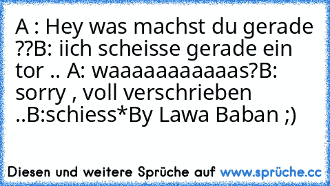 A : Hey was machst du gerade ??
B: iich scheisse gerade ein tor .. 
A: waaaaaaaaaaas?
B: sorry , voll verschrieben ..
B:schiess*
By Lawa Baban ;)