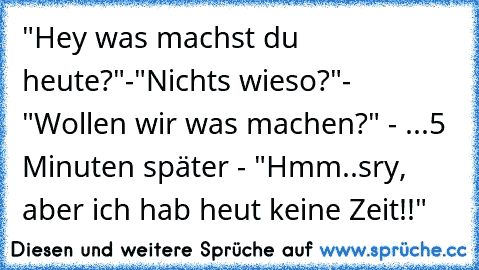 "Hey was machst du heute?"-"Nichts wieso?"- "Wollen wir was machen?" - ...5 Minuten später - "Hmm..sry, aber ich hab heut keine Zeit!!"