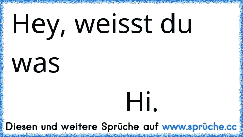 Hey, weisst du was…
                                         …Hi.