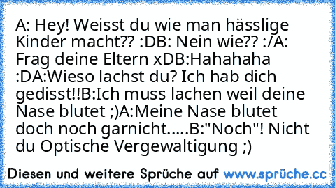 A: Hey! Weisst du wie man hässlige Kinder macht?? :D
B: Nein wie?? :/
A: Frag deine Eltern xD
B:Hahahaha :D
A:Wieso lachst du? Ich hab dich gedisst!!
B:Ich muss lachen weil deine Nase blutet ;)
A:Meine Nase blutet doch noch garnicht.....
B:"Noch"! Nicht du Optische Vergewaltigung ;)