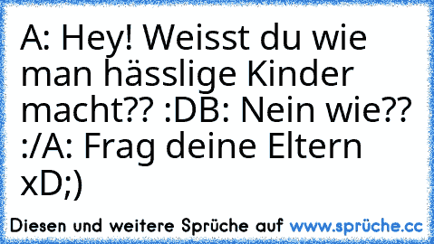 A: Hey! Weisst du wie man hässlige Kinder macht?? :D
B: Nein wie?? :/
A: Frag deine Eltern xD
;)