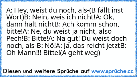 A: Hey, weist du noch, als-
(B fällt inst Wort)
B: Nein, weis ich nicht!
A: Ok, dann halt nicht
B: Ach komm schon, bitte!
A: Ne, du weist ja nicht, also Pech!
B: Bitte!
A: Na gut! Du weist doch noch, als-
B: Nö!
A: Ja, das reicht jetzt
B: Oh Mann!!! Bitte!
(A geht weg)