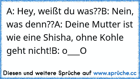 A: Hey, weißt du was??
B: Nein, was denn??
A: Deine Mutter ist wie eine Shisha, ohne Kohle geht nicht!
B: o___O