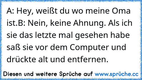 A: Hey, weißt du wo meine Oma ist.
B: Nein, keine Ahnung. Als ich sie das letzte mal gesehen habe saß sie vor dem Computer und drückte alt und entfernen.