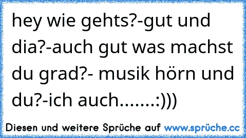 hey wie gehts?-gut und dia?-auch gut was machst du grad?- musik hörn und du?-ich auch.......:)))